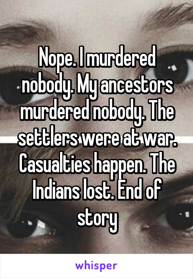 Nope. I murdered nobody. My ancestors murdered nobody. The settlers were at war. Casualties happen. The Indians lost. End of story