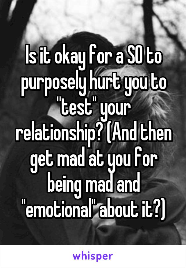 Is it okay for a SO to purposely hurt you to "test" your relationship? (And then get mad at you for being mad and "emotional" about it?)