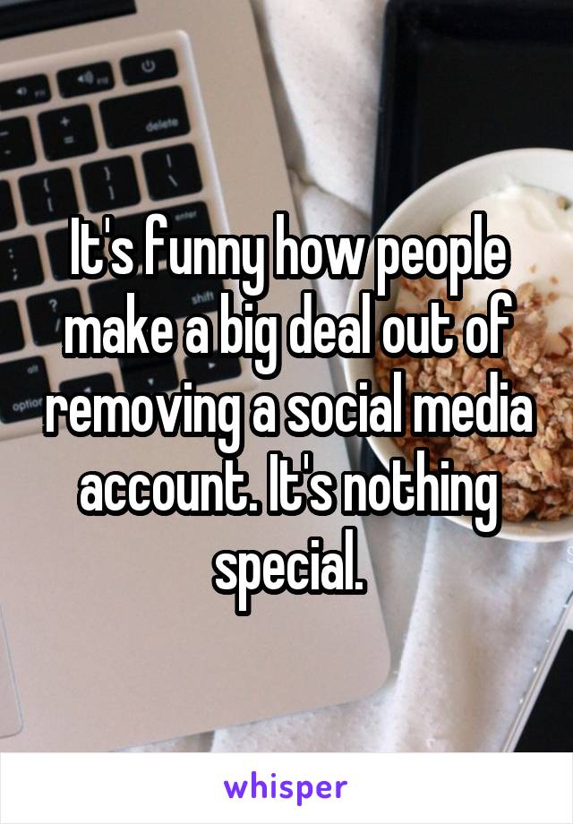 It's funny how people make a big deal out of removing a social media account. It's nothing special.