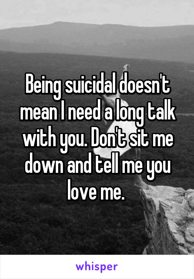 Being suicidal doesn't mean I need a long talk with you. Don't sit me down and tell me you love me. 