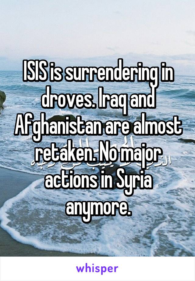 ISIS is surrendering in droves. Iraq and Afghanistan are almost retaken. No major actions in Syria anymore.