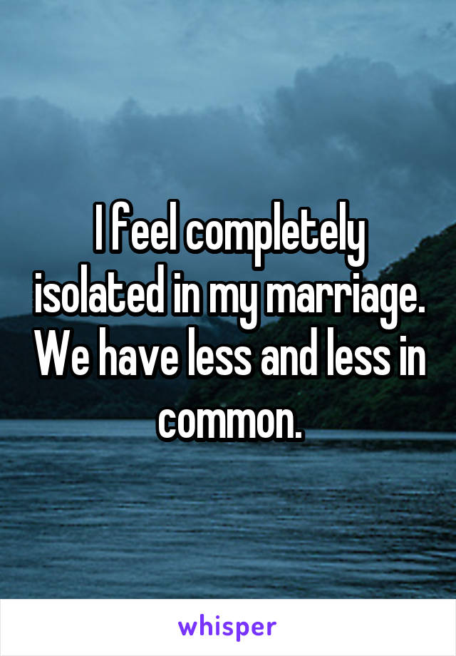 I feel completely isolated in my marriage. We have less and less in common.