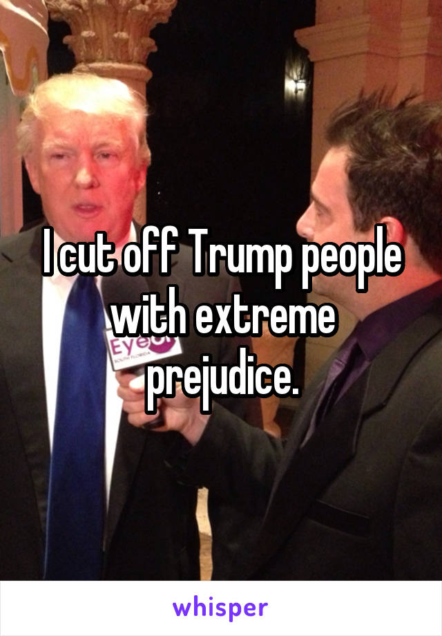 I cut off Trump people with extreme prejudice.