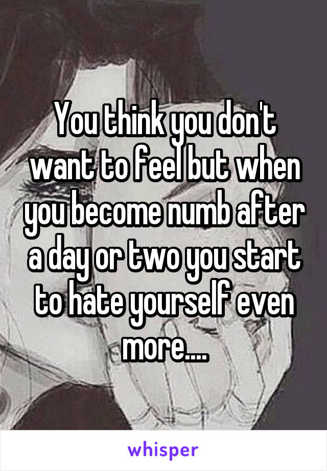 You think you don't want to feel but when you become numb after a day or two you start to hate yourself even more....