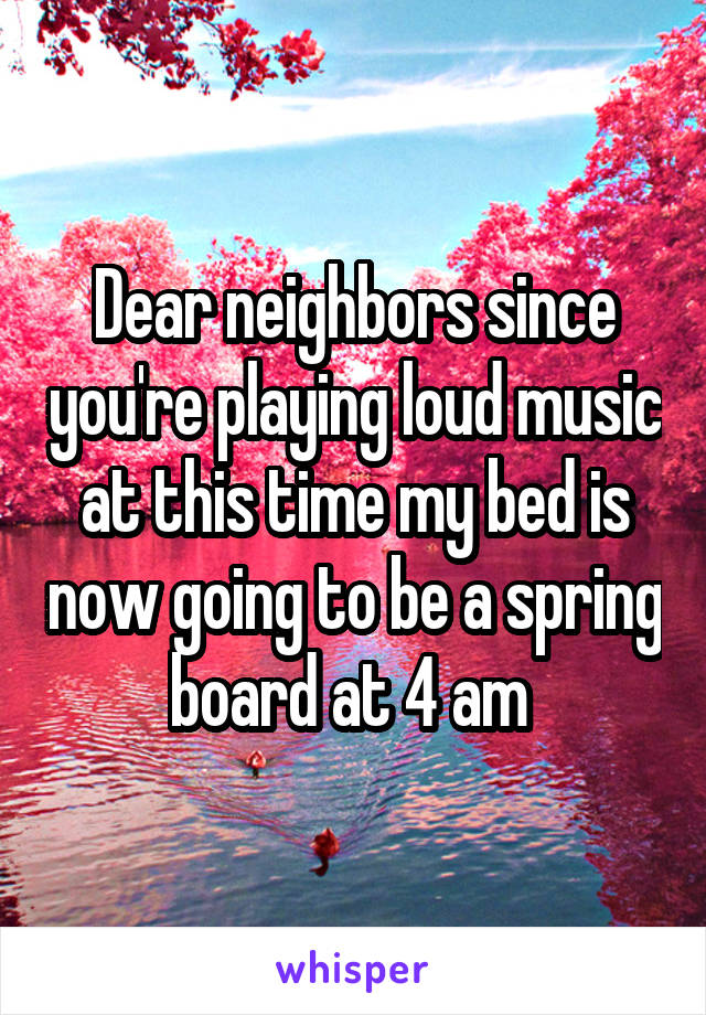 Dear neighbors since you're playing loud music at this time my bed is now going to be a spring board at 4 am 