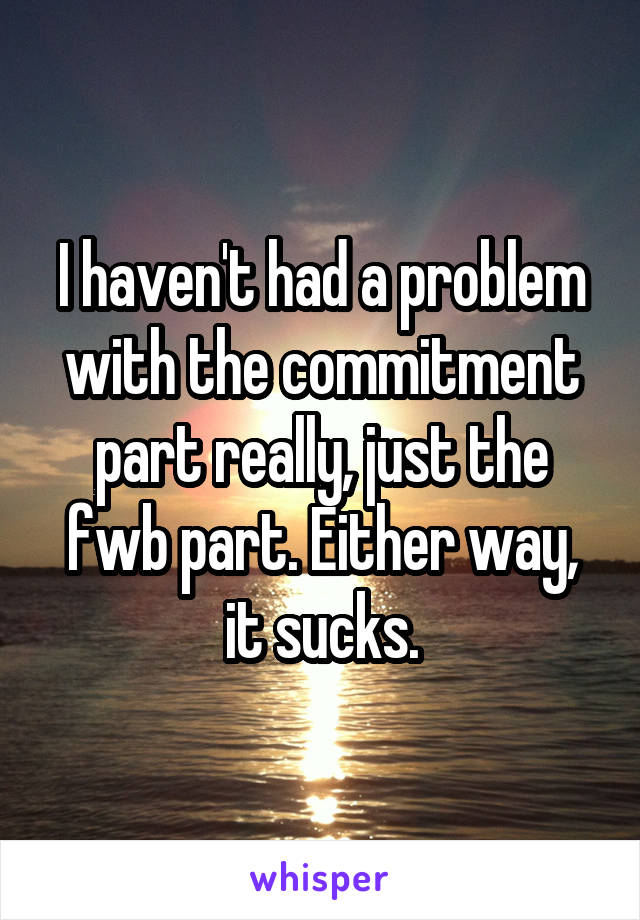 I haven't had a problem with the commitment part really, just the fwb part. Either way, it sucks.