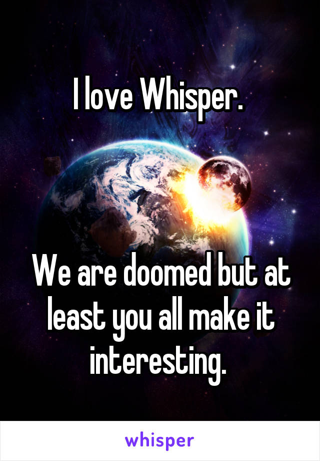 I love Whisper. 



We are doomed but at least you all make it interesting. 