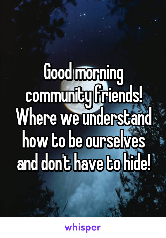 Good morning community friends! Where we understand how to be ourselves and don't have to hide!