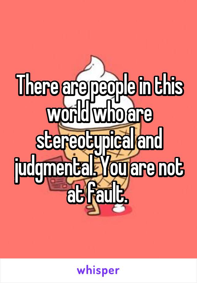 There are people in this world who are stereotypical and judgmental. You are not at fault. 