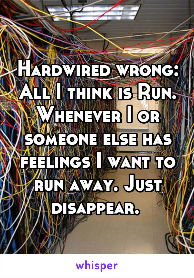 Hardwired wrong: All I think is Run. Whenever I or someone else has feelings I want to run away. Just disappear. 