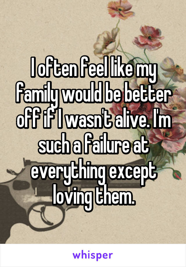 I often feel like my family would be better off if I wasn't alive. I'm such a failure at everything except loving them.