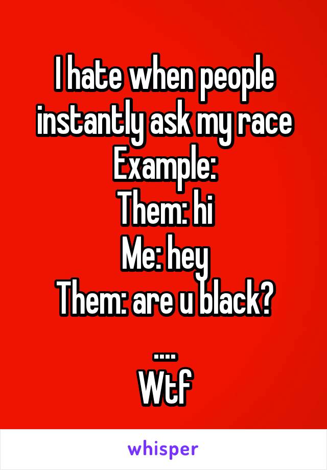 I hate when people instantly ask my race
Example:
Them: hi
Me: hey
Them: are u black?
....
Wtf