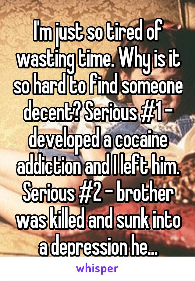 I'm just so tired of wasting time. Why is it so hard to find someone decent? Serious #1 - developed a cocaine addiction and I left him. Serious #2 - brother was killed and sunk into a depression he...