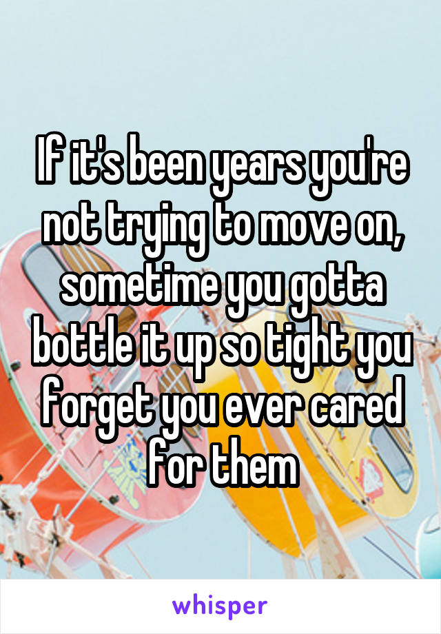 If it's been years you're not trying to move on, sometime you gotta bottle it up so tight you forget you ever cared for them