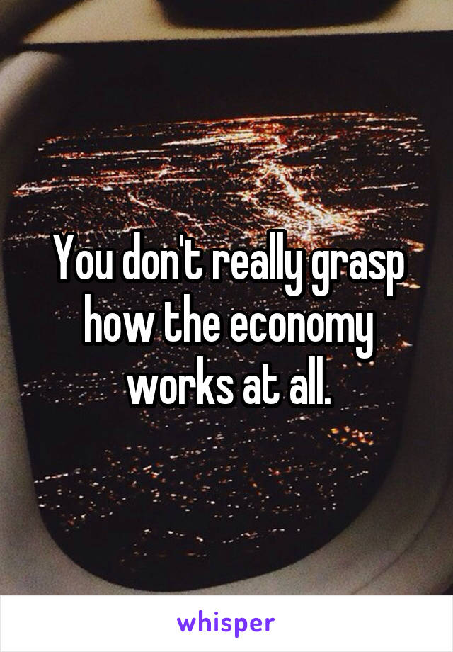 You don't really grasp how the economy works at all.