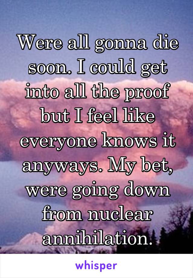 Were all gonna die soon. I could get into all the proof but I feel like everyone knows it anyways. My bet, were going down from nuclear annihilation.