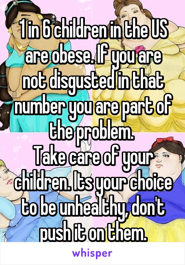 1 in 6 children in the US are obese. If you are not disgusted in that number you are part of the problem. 
Take care of your children. Its your choice to be unhealthy, don't push it on them.