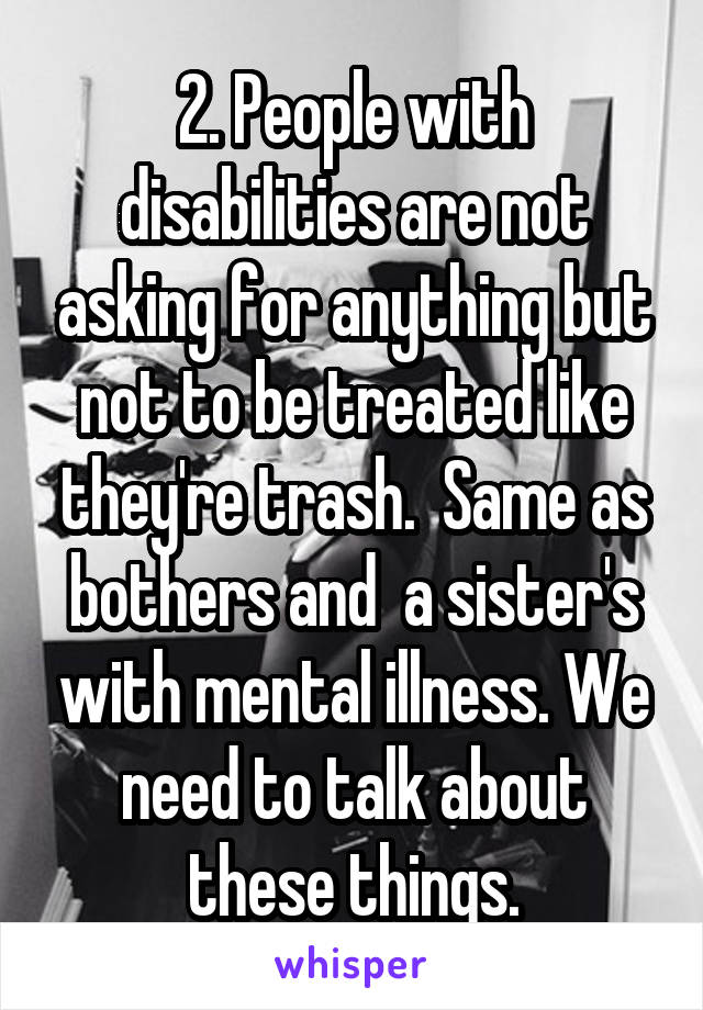 2. People with disabilities are not asking for anything but not to be treated like they're trash.  Same as bothers and  a sister's with mental illness. We need to talk about these things.