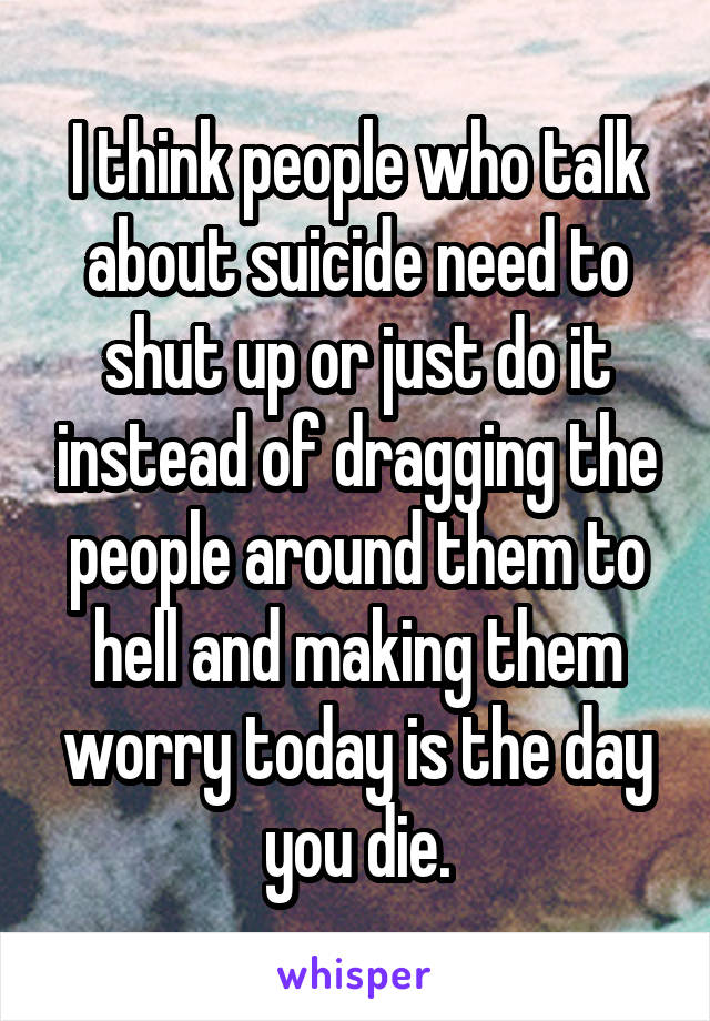 I think people who talk about suicide need to shut up or just do it instead of dragging the people around them to hell and making them worry today is the day you die.