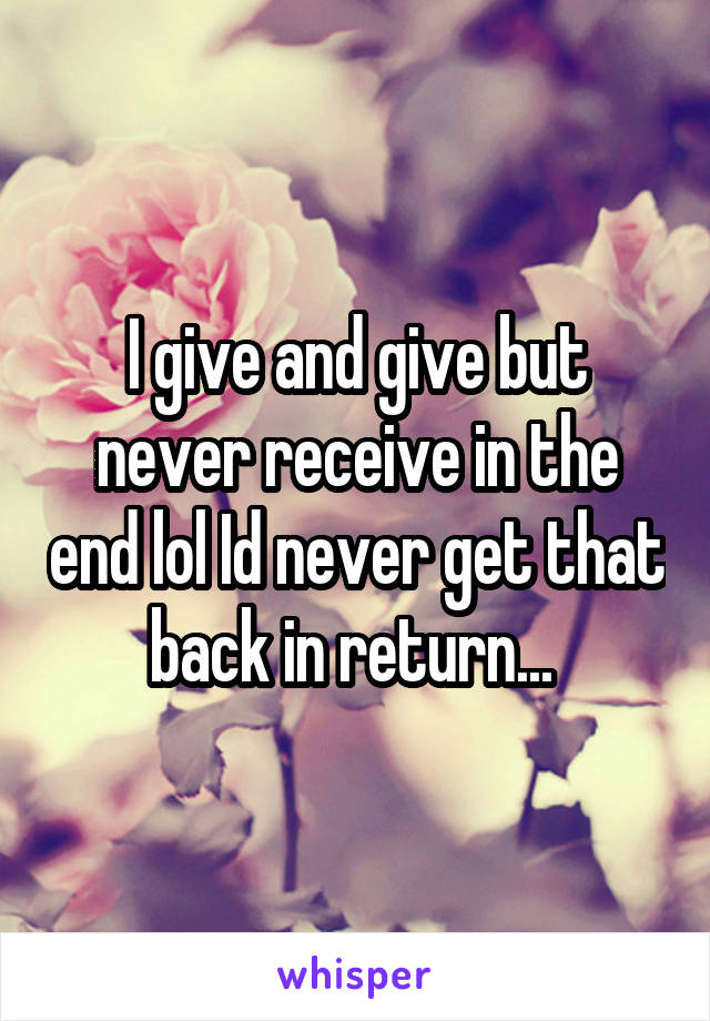 I give and give but never receive in the end lol Id never get that back in return... 