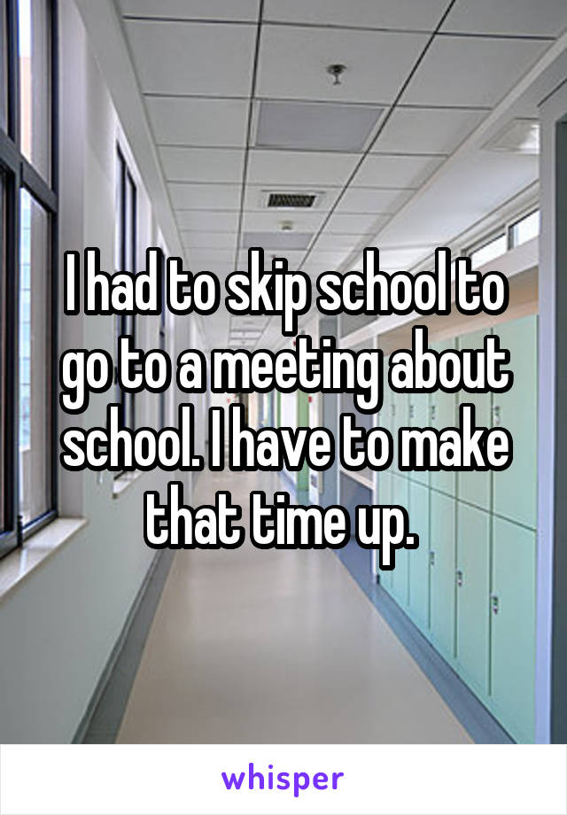 I had to skip school to go to a meeting about school. I have to make that time up. 