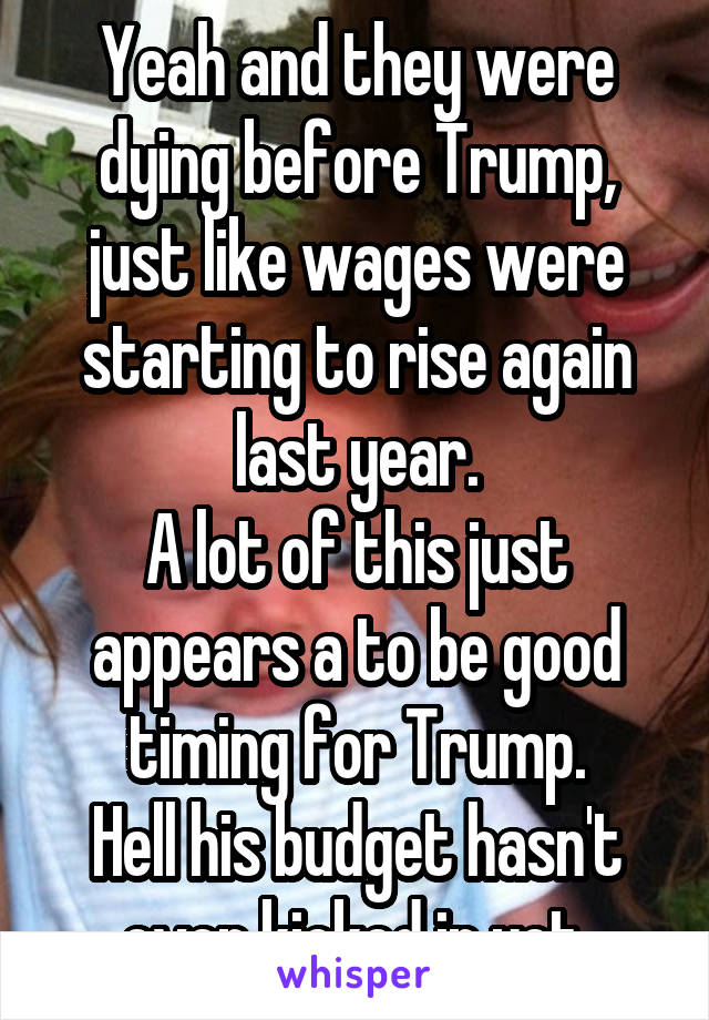 Yeah and they were dying before Trump, just like wages were starting to rise again last year.
A lot of this just appears a to be good timing for Trump.
Hell his budget hasn't even kicked in yet.