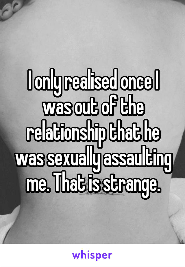 I only realised once I was out of the relationship that he was sexually assaulting me. That is strange.