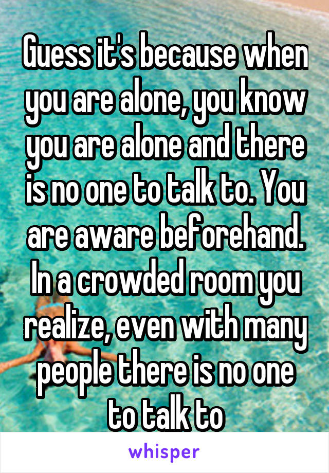 Guess it's because when you are alone, you know you are alone and there is no one to talk to. You are aware beforehand. In a crowded room you realize, even with many people there is no one to talk to