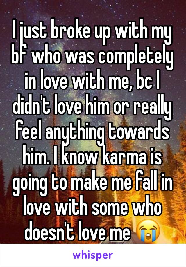 I just broke up with my bf who was completely in love with me, bc I didn't love him or really feel anything towards him. I know karma is going to make me fall in love with some who doesn't love me 😭