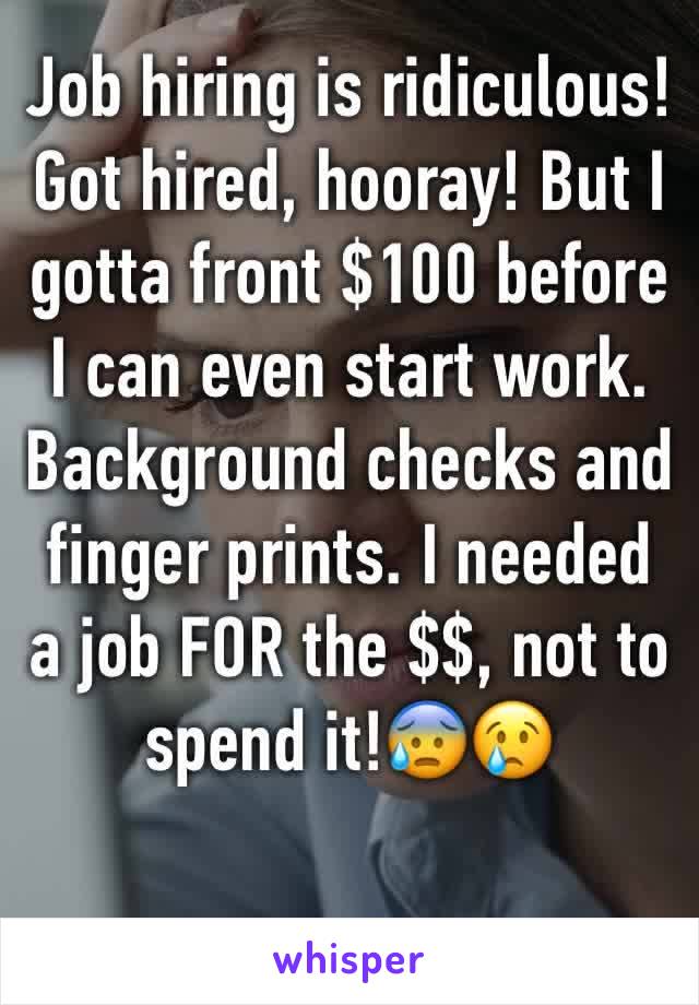 Job hiring is ridiculous! Got hired, hooray! But I gotta front $100 before I can even start work. Background checks and finger prints. I needed a job FOR the $$, not to spend it!😰😢