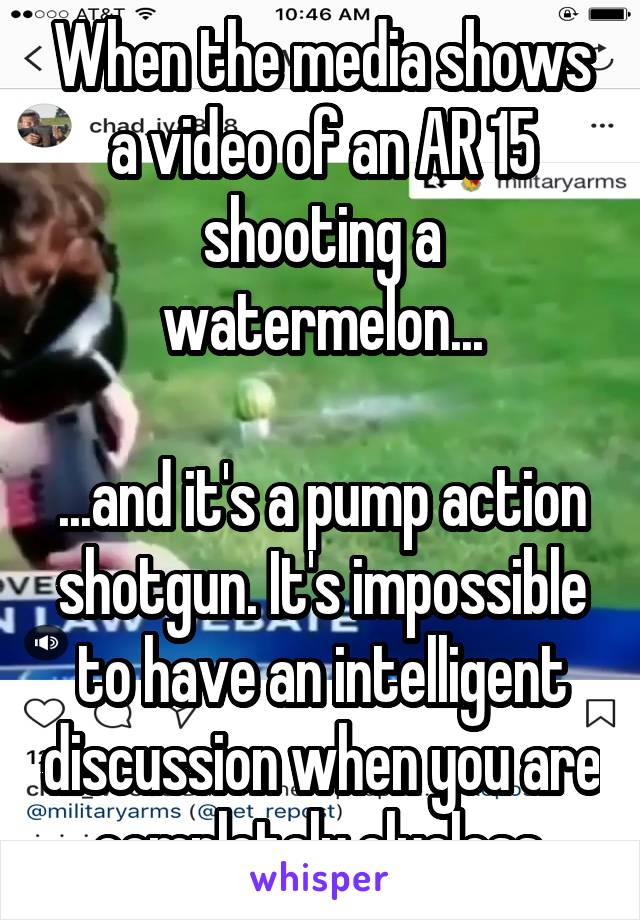 When the media shows a video of an AR 15 shooting a watermelon...

...and it's a pump action shotgun. It's impossible to have an intelligent discussion when you are completely clueless.