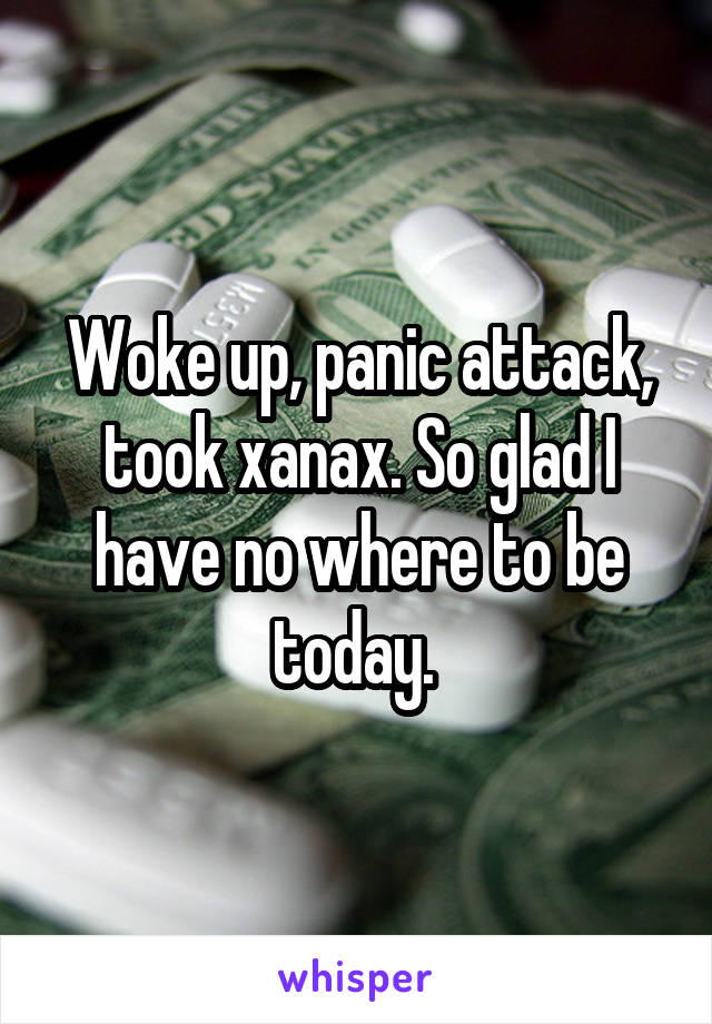 Woke up, panic attack, took xanax. So glad I have no where to be today. 