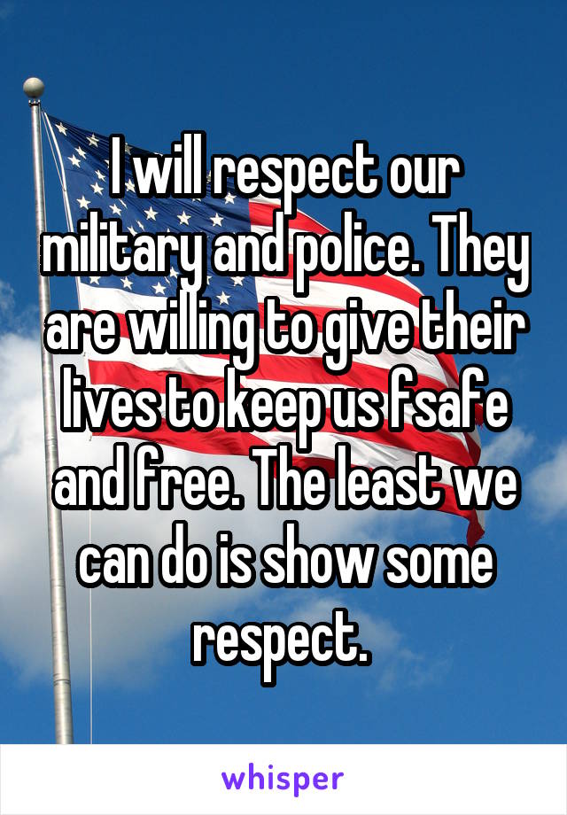 I will respect our military and police. They are willing to give their lives to keep us fsafe and free. The least we can do is show some respect. 