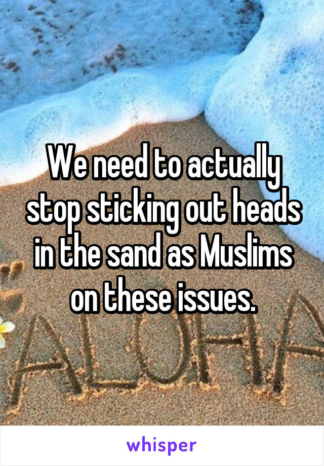We need to actually stop sticking out heads in the sand as Muslims on these issues.