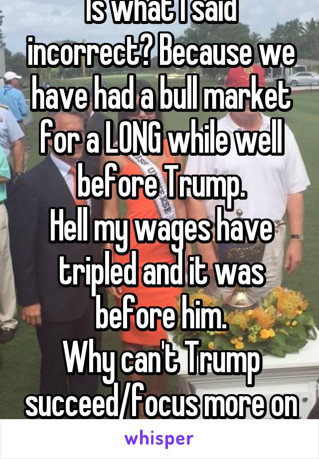 Is what I said incorrect? Because we have had a bull market for a LONG while well before Trump.
Hell my wages have tripled and it was before him.
Why can't Trump succeed/focus more on policies? Weird.