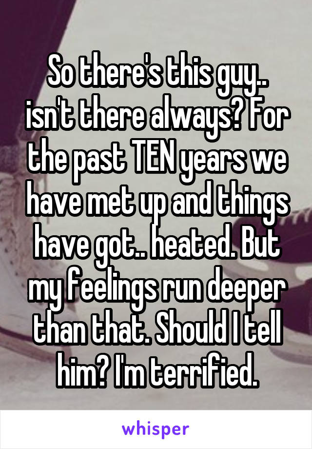 So there's this guy.. isn't there always? For the past TEN years we have met up and things have got.. heated. But my feelings run deeper than that. Should I tell him? I'm terrified.