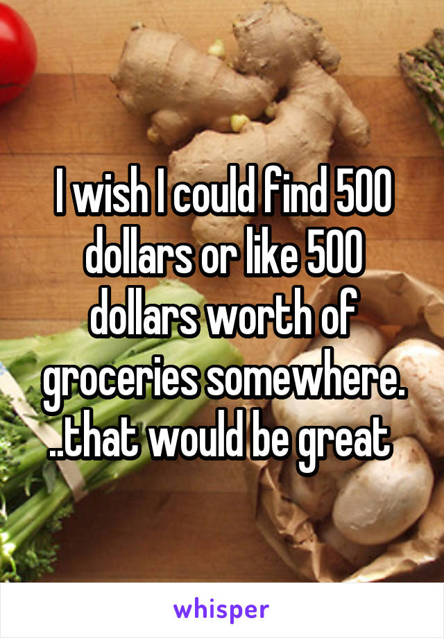 I wish I could find 500 dollars or like 500 dollars worth of groceries somewhere. ..that would be great 