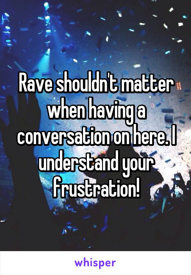 Rave shouldn't matter when having a conversation on here. I understand your frustration!