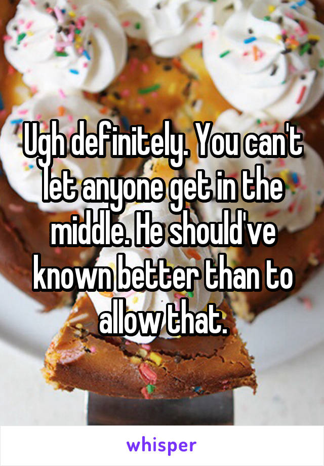 Ugh definitely. You can't let anyone get in the middle. He should've known better than to allow that.