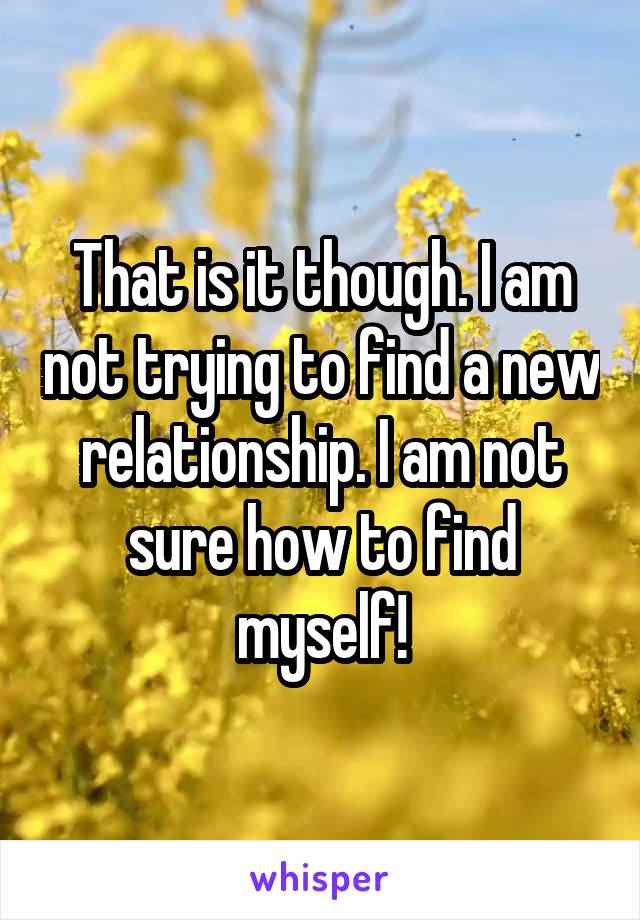 That is it though. I am not trying to find a new relationship. I am not sure how to find myself!