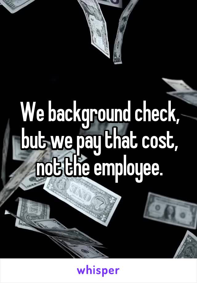 We background check, but we pay that cost, not the employee.