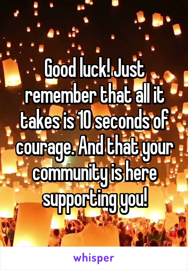 Good luck! Just remember that all it takes is 10 seconds of courage. And that your community is here supporting you!