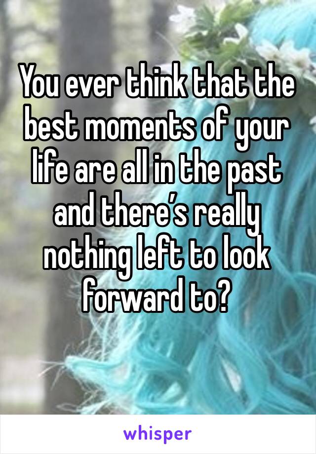 You ever think that the best moments of your life are all in the past and there’s really nothing left to look forward to?