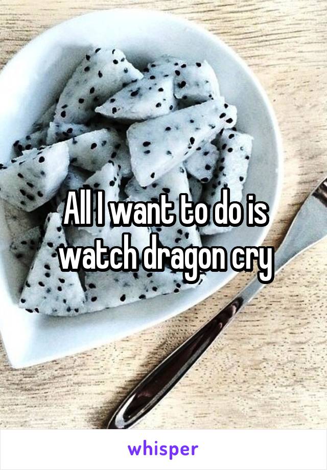 All I want to do is watch dragon cry