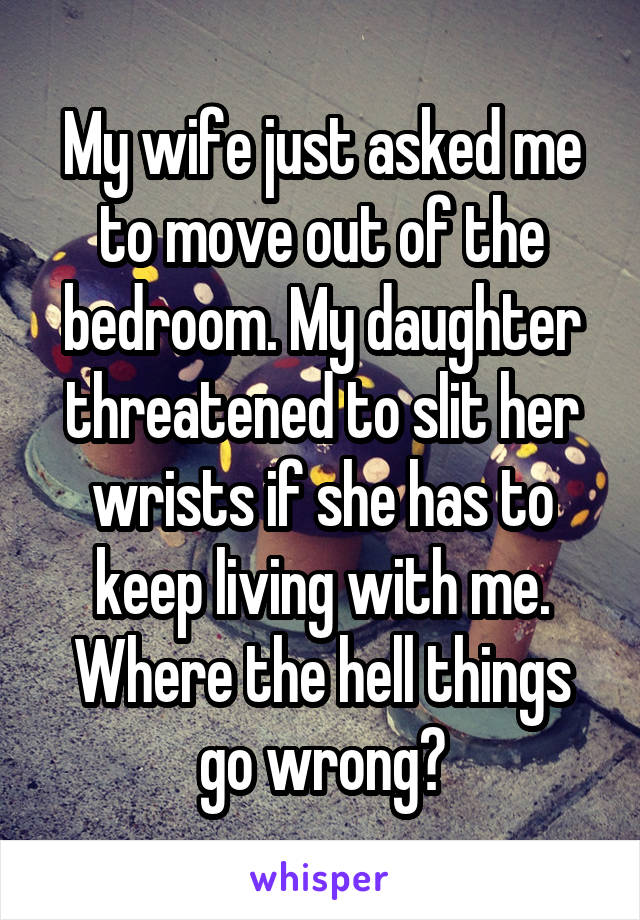 My wife just asked me to move out of the bedroom. My daughter threatened to slit her wrists if she has to keep living with me. Where the hell things go wrong?