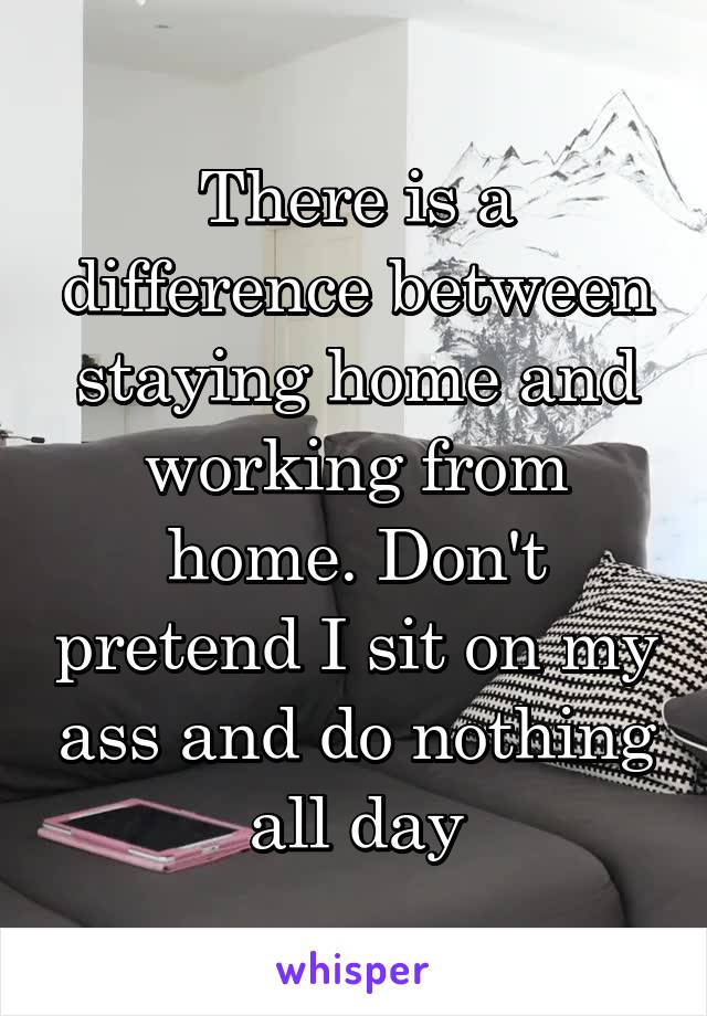 There is a difference between staying home and working from home. Don't pretend I sit on my ass and do nothing all day