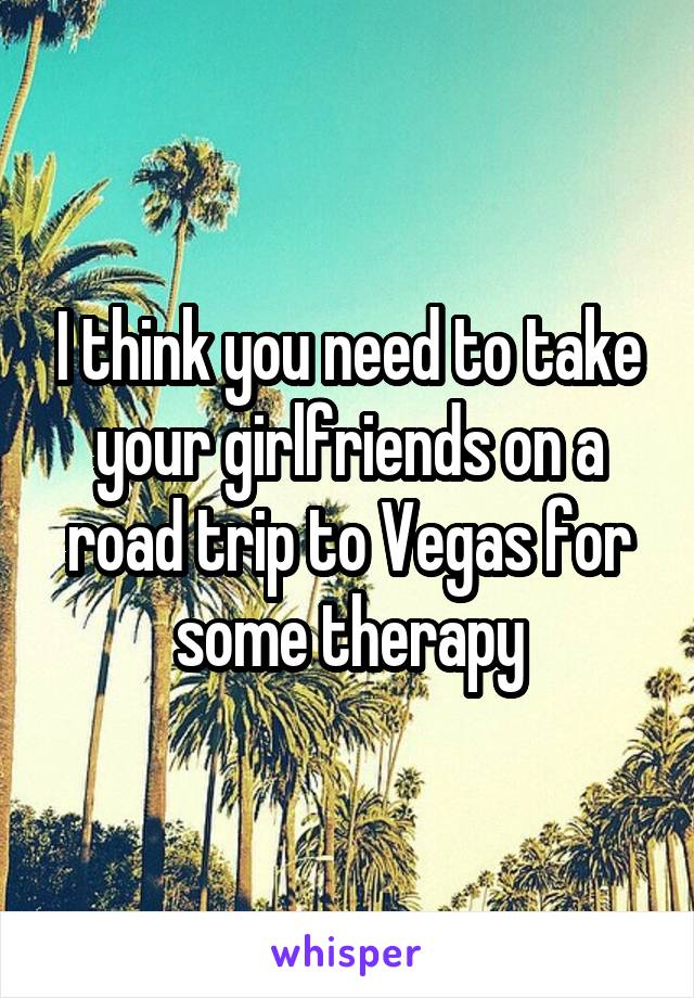 I think you need to take your girlfriends on a road trip to Vegas for some therapy