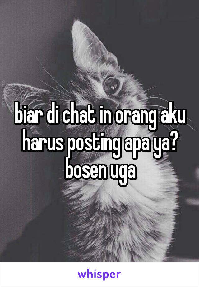 biar di chat in orang aku harus posting apa ya? bosen uga