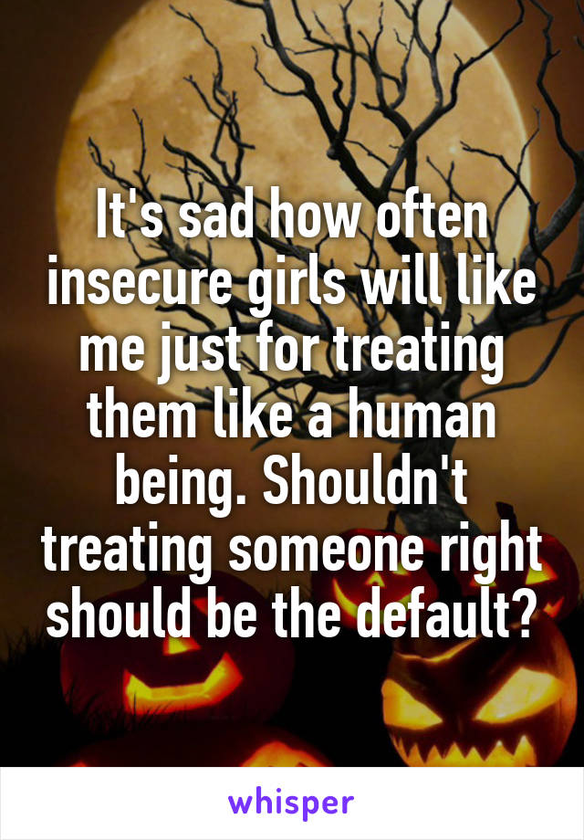 It's sad how often insecure girls will like me just for treating them like a human being. Shouldn't treating someone right should be the default?