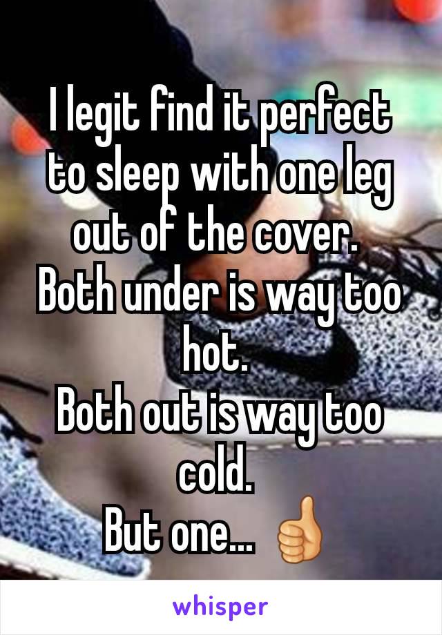 I legit find it perfect to sleep with one leg out of the cover. 
Both under is way too hot. 
Both out is way too cold. 
But one... 👍